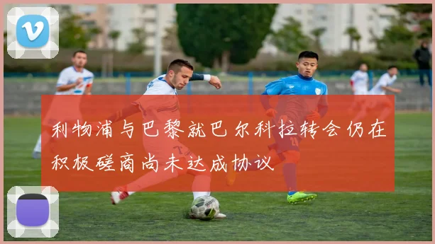 利物浦与巴黎就巴尔科拉转会仍在积极磋商尚未达成协议