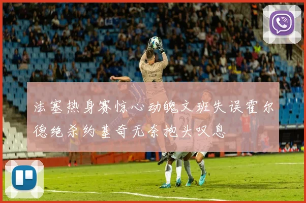 法塞热身赛惊心动魄文班失误霍尔德绝杀约基奇无奈抱头叹息